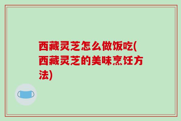 西藏灵芝怎么做饭吃(西藏灵芝的美味烹饪方法)
