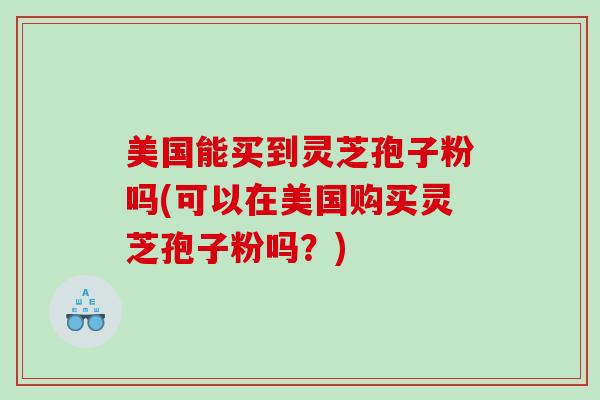 美国能买到灵芝孢子粉吗(可以在美国购买灵芝孢子粉吗？)