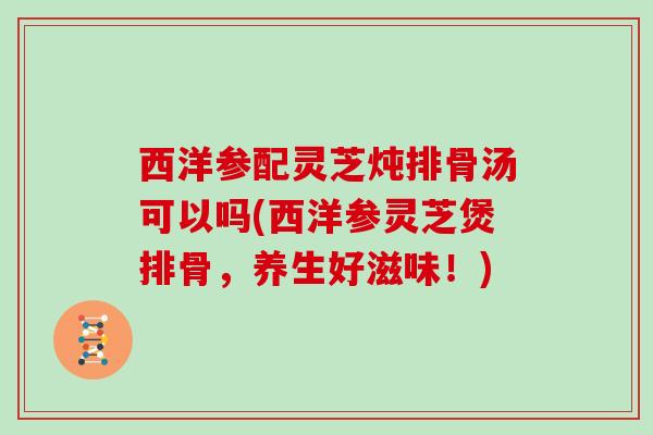 西洋参配灵芝炖排骨汤可以吗(西洋参灵芝煲排骨，养生好滋味！)