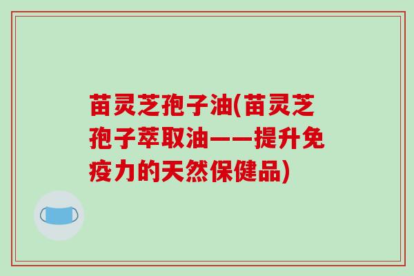 苗灵芝孢子油(苗灵芝孢子萃取油——提升免疫力的天然保健品)
