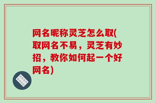 网名昵称灵芝怎么取(取网名不易，灵芝有妙招，教你如何起一个好网名)