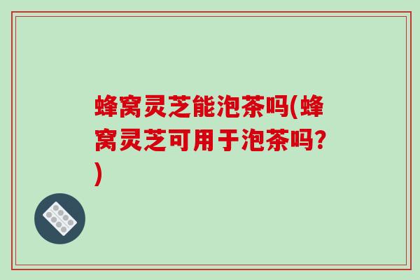 蜂窝灵芝能泡茶吗(蜂窝灵芝可用于泡茶吗？)