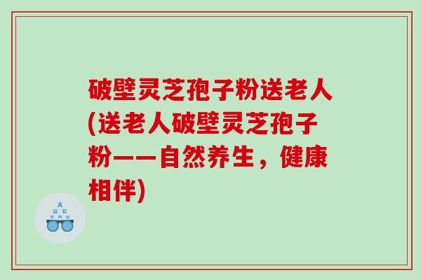 破壁灵芝孢子粉送老人(送老人破壁灵芝孢子粉——自然养生，健康相伴)
