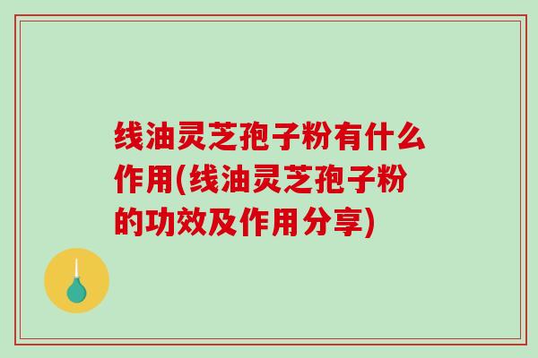 线油灵芝孢子粉有什么作用(线油灵芝孢子粉的功效及作用分享)