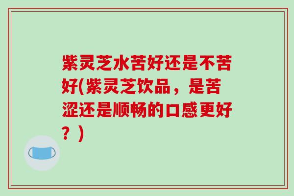 紫灵芝水苦好还是不苦好(紫灵芝饮品，是苦涩还是顺畅的口感更好？)