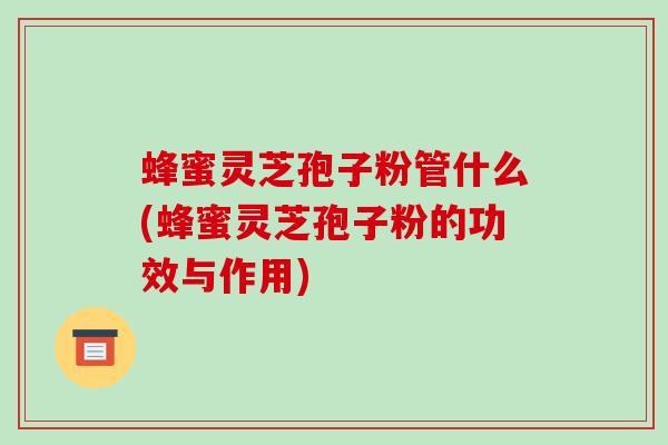 蜂蜜灵芝孢子粉管什么(蜂蜜灵芝孢子粉的功效与作用)