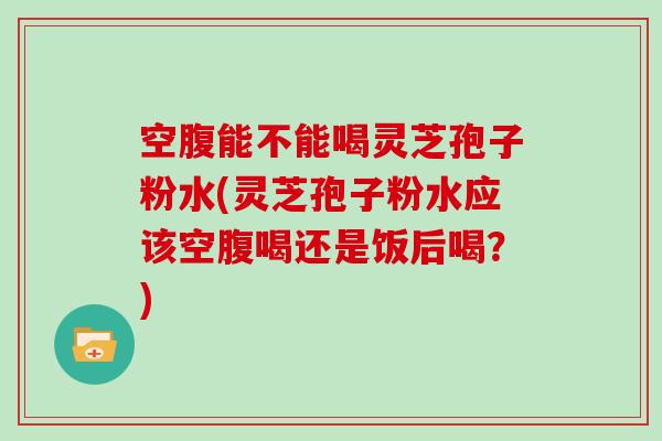 空腹能不能喝灵芝孢子粉水(灵芝孢子粉水应该空腹喝还是饭后喝？)