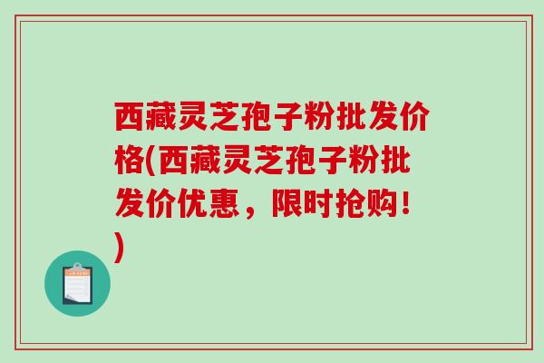 西藏灵芝孢子粉批发价格(西藏灵芝孢子粉批发价优惠，限时抢购！)