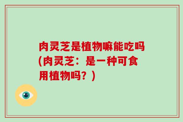 肉灵芝是植物嘛能吃吗(肉灵芝：是一种可食用植物吗？)