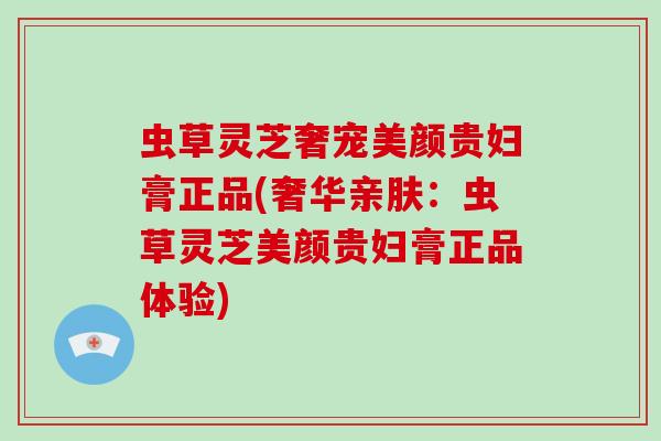 虫草灵芝奢宠美颜贵妇膏正品(奢华亲肤：虫草灵芝美颜贵妇膏正品体验)