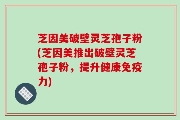 芝因美破壁灵芝孢子粉(芝因美推出破壁灵芝孢子粉，提升健康免疫力)