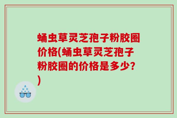 蛹虫草灵芝孢子粉胶圈价格(蛹虫草灵芝孢子粉胶圈的价格是多少？)