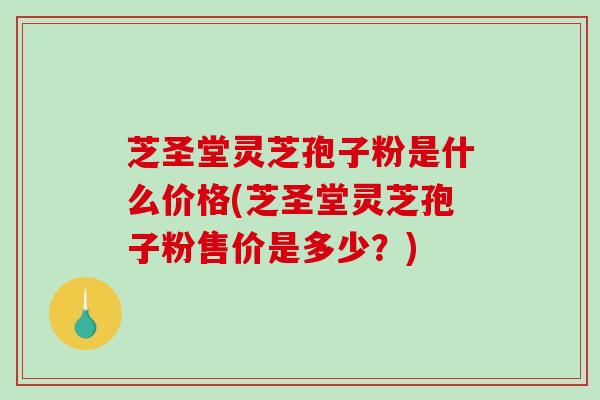芝圣堂灵芝孢子粉是什么价格(芝圣堂灵芝孢子粉售价是多少？)