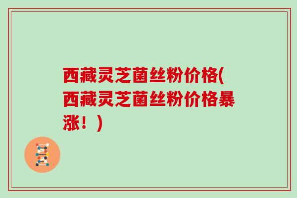 西藏灵芝菌丝粉价格(西藏灵芝菌丝粉价格暴涨！)