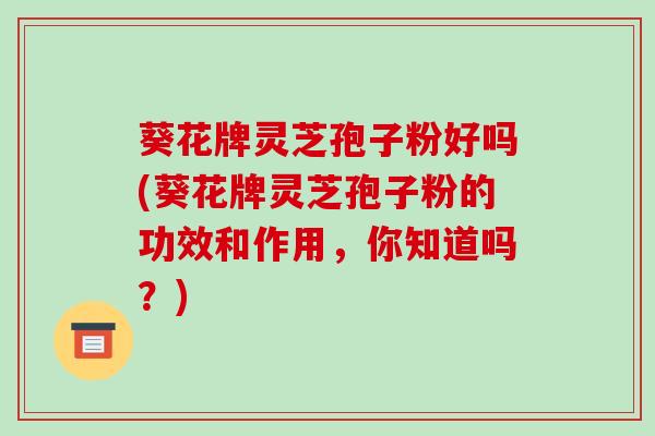 葵花牌灵芝孢子粉好吗(葵花牌灵芝孢子粉的功效和作用，你知道吗？)