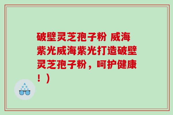 破壁灵芝孢子粉 威海紫光威海紫光打造破壁灵芝孢子粉，呵护健康！)