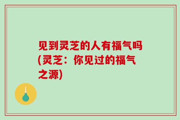 见到灵芝的人有福气吗(灵芝：你见过的福气之源)