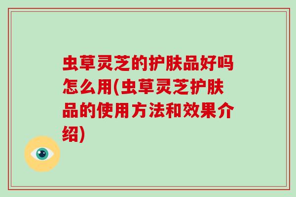 虫草灵芝的护肤品好吗怎么用(虫草灵芝护肤品的使用方法和效果介绍)