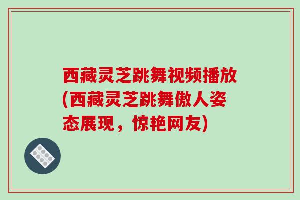 西藏灵芝跳舞视频播放(西藏灵芝跳舞傲人姿态展现，惊艳网友)