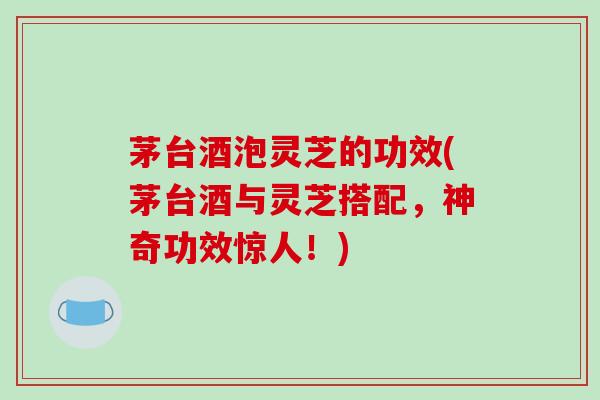 茅台酒泡灵芝的功效(茅台酒与灵芝搭配，神奇功效惊人！)