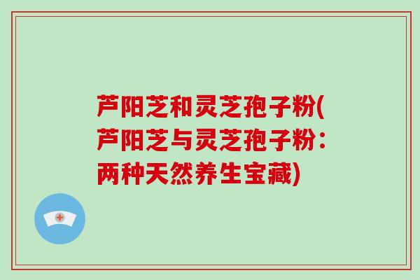 芦阳芝和灵芝孢子粉(芦阳芝与灵芝孢子粉：两种天然养生宝藏)