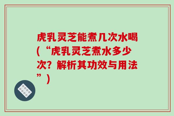 虎乳灵芝能煮几次水喝(“虎乳灵芝煮水多少次？解析其功效与用法”)