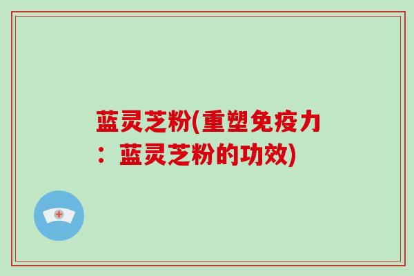 蓝灵芝粉(重塑免疫力：蓝灵芝粉的功效)