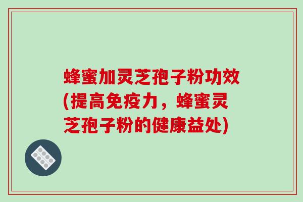 蜂蜜加灵芝孢子粉功效(提高免疫力，蜂蜜灵芝孢子粉的健康益处)