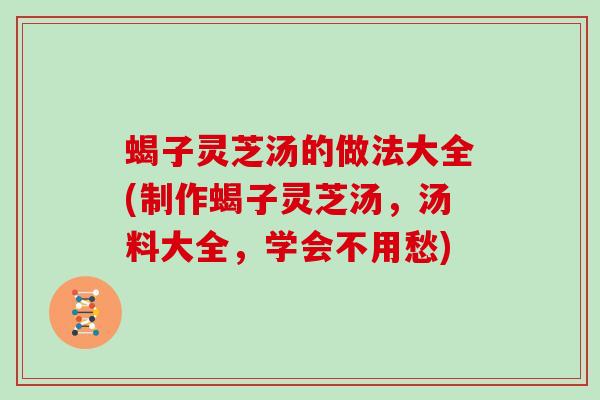蝎子灵芝汤的做法大全(制作蝎子灵芝汤，汤料大全，学会不用愁)