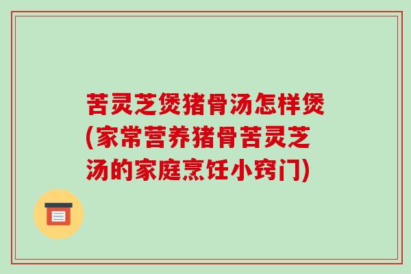 苦灵芝煲猪骨汤怎样煲(家常营养猪骨苦灵芝汤的家庭烹饪小窍门)