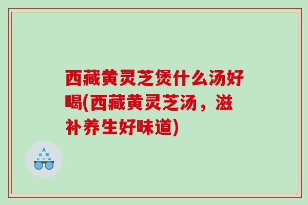 西藏黄灵芝煲什么汤好喝(西藏黄灵芝汤，滋补养生好味道)
