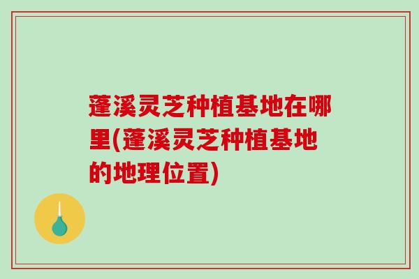 蓬溪灵芝种植基地在哪里(蓬溪灵芝种植基地的地理位置)