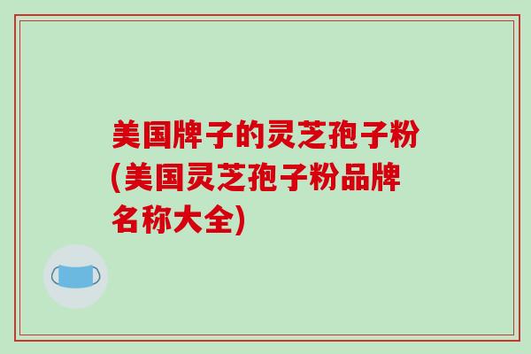 美国牌子的灵芝孢子粉(美国灵芝孢子粉品牌名称大全)