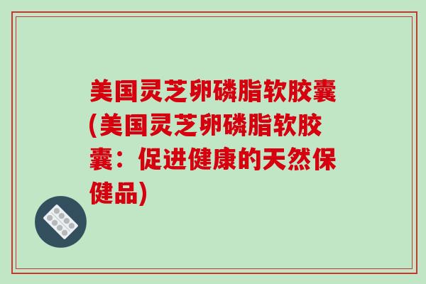 美国灵芝卵磷脂软胶囊(美国灵芝卵磷脂软胶囊：促进健康的天然保健品)
