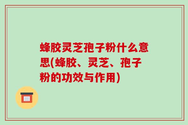 蜂胶灵芝孢子粉什么意思(蜂胶、灵芝、孢子粉的功效与作用)