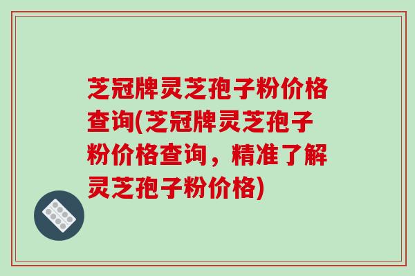 芝冠牌灵芝孢子粉价格查询(芝冠牌灵芝孢子粉价格查询，精准了解灵芝孢子粉价格)