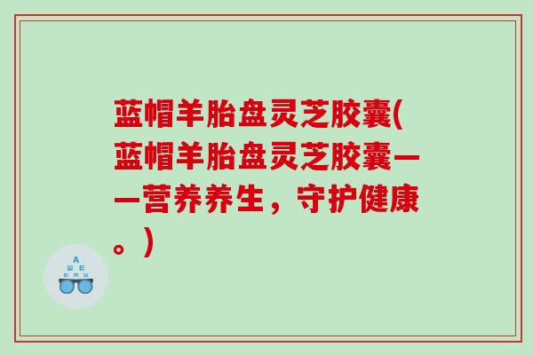 蓝帽羊胎盘灵芝胶囊(蓝帽羊胎盘灵芝胶囊——营养养生，守护健康。)