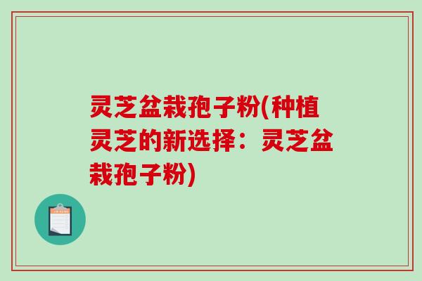 灵芝盆栽孢子粉(种植灵芝的新选择：灵芝盆栽孢子粉)