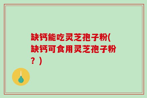 缺钙能吃灵芝孢子粉(缺钙可食用灵芝孢子粉？)