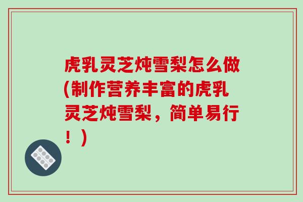 虎乳灵芝炖雪梨怎么做(制作营养丰富的虎乳灵芝炖雪梨，简单易行！)