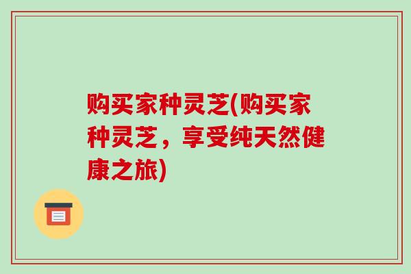 购买家种灵芝(购买家种灵芝，享受纯天然健康之旅)