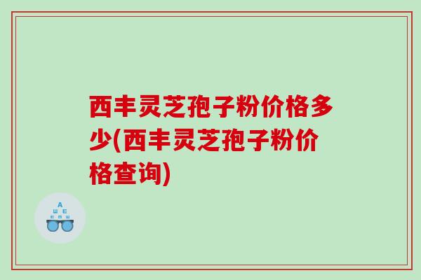 西丰灵芝孢子粉价格多少(西丰灵芝孢子粉价格查询)