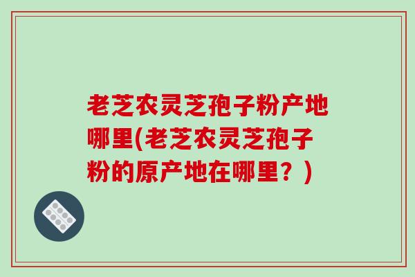 老芝农灵芝孢子粉产地哪里(老芝农灵芝孢子粉的原产地在哪里？)
