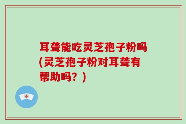 耳聋能吃灵芝孢子粉吗(灵芝孢子粉对耳聋有帮助吗？)