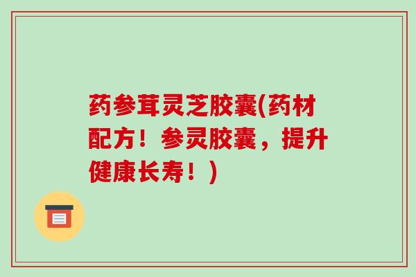 药参茸灵芝胶囊(药材配方！参灵胶囊，提升健康长寿！)