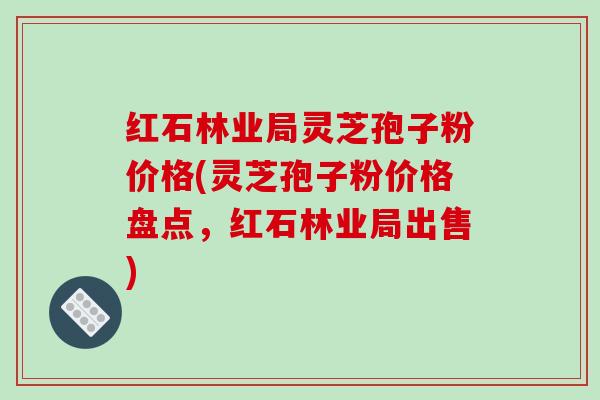 红石林业局灵芝孢子粉价格(灵芝孢子粉价格盘点，红石林业局出售)
