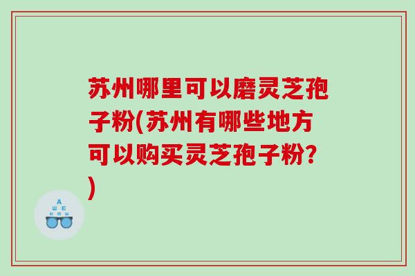 苏州哪里可以磨灵芝孢子粉(苏州有哪些地方可以购买灵芝孢子粉？)