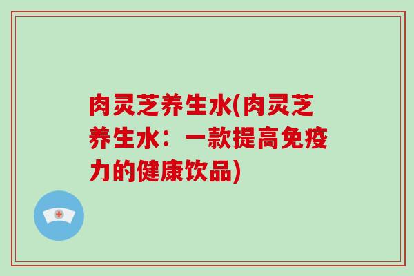 肉灵芝养生水(肉灵芝养生水：一款提高免疫力的健康饮品)