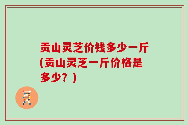 贡山灵芝价钱多少一斤(贡山灵芝一斤价格是多少？)
