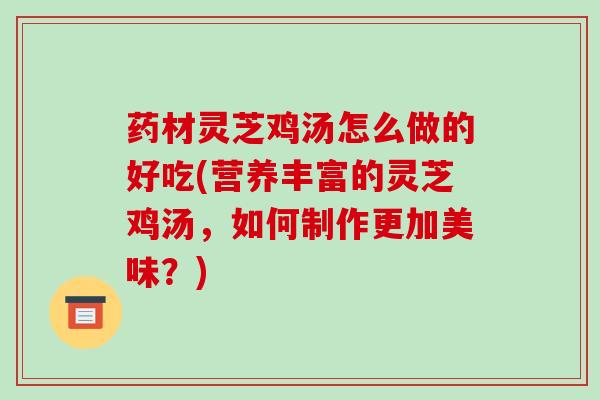 药材灵芝鸡汤怎么做的好吃(营养丰富的灵芝鸡汤，如何制作更加美味？)